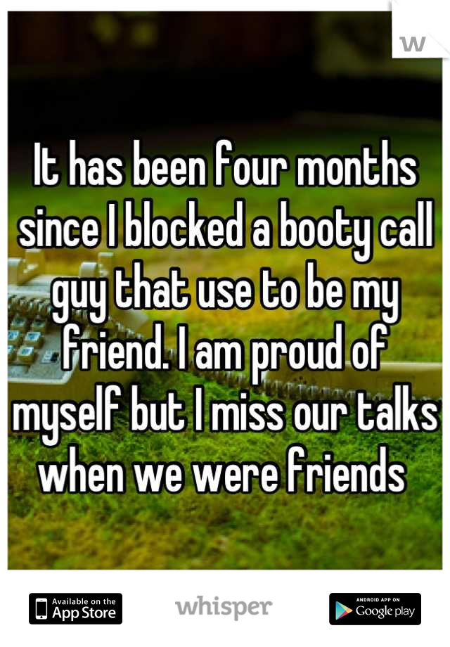 It has been four months since I blocked a booty call guy that use to be my friend. I am proud of myself but I miss our talks when we were friends 
