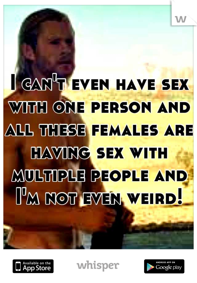 I can't even have sex with one person and all these females are having sex with multiple people and I'm not even weird!