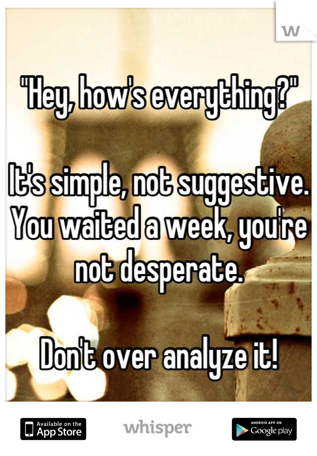 "Hey, how's everything?"

It's simple, not suggestive. You waited a week, you're not desperate. 

Don't over analyze it!