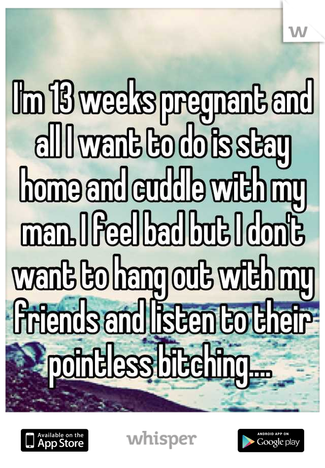 I'm 13 weeks pregnant and all I want to do is stay home and cuddle with my man. I feel bad but I don't want to hang out with my friends and listen to their pointless bitching.... 