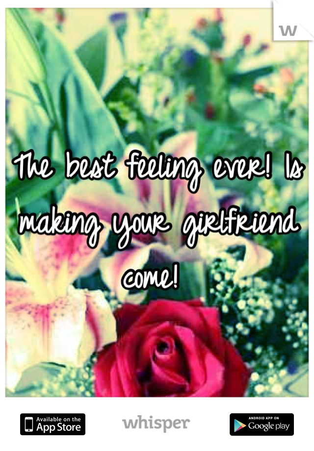 The best feeling ever! Is making your girlfriend come! 