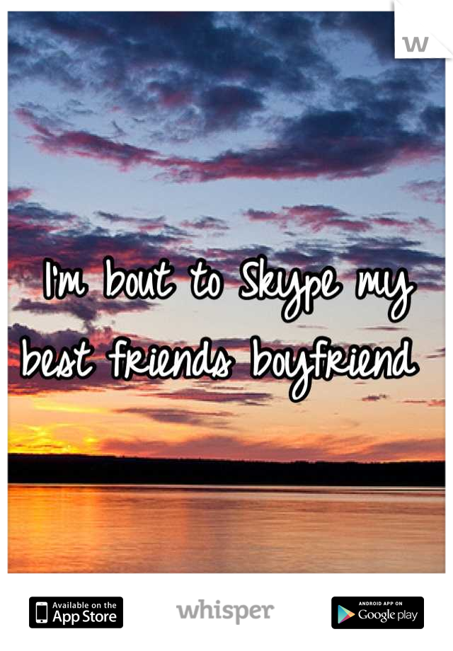 I'm bout to Skype my best friends boyfriend 
