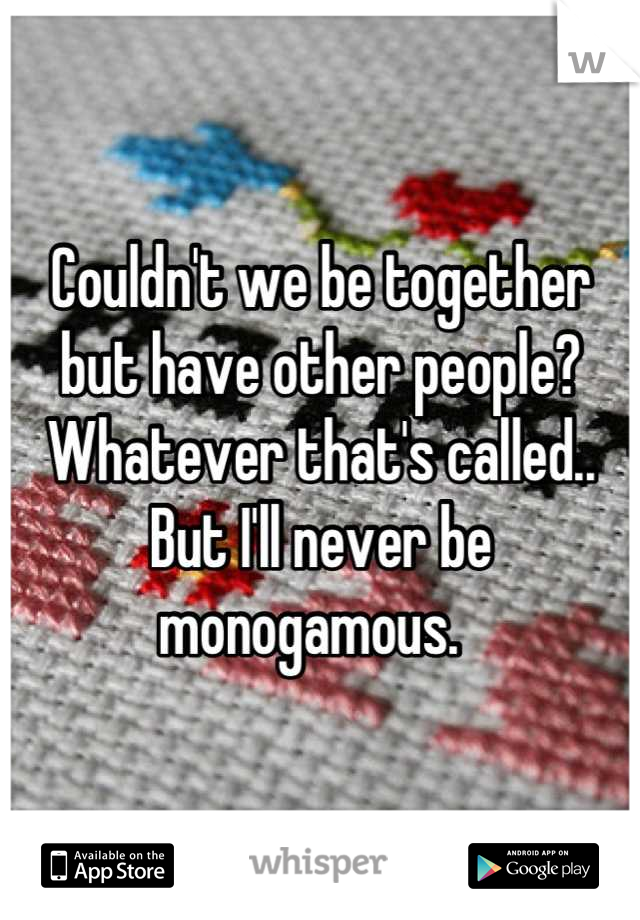 Couldn't we be together but have other people? Whatever that's called.. But I'll never be monogamous.  
