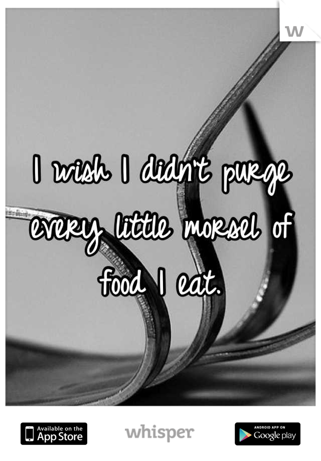 I wish I didn't purge every little morsel of food I eat.