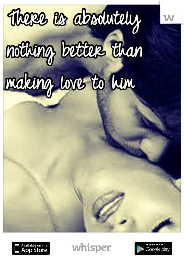 There is absolutely nothing better than making love to him 