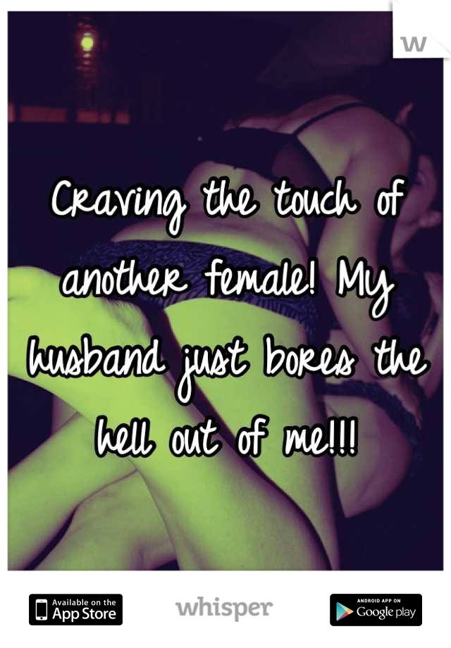 Craving the touch of another female! My husband just bores the hell out of me!!!
