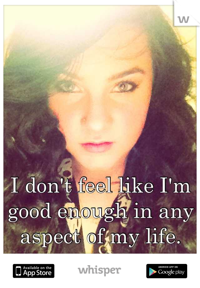 I don't feel like I'm good enough in any aspect of my life.