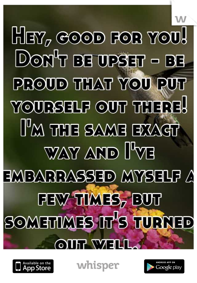 Hey, good for you! Don't be upset - be proud that you put yourself out there! I'm the same exact way and I've embarrassed myself a few times, but sometimes it's turned out well. 