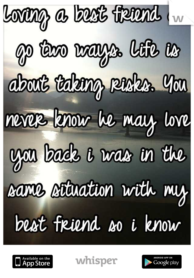Loving a best friend can go two ways. Life is about taking risks. You never know he may love you back i was in the same situation with my best friend so i know how u feel