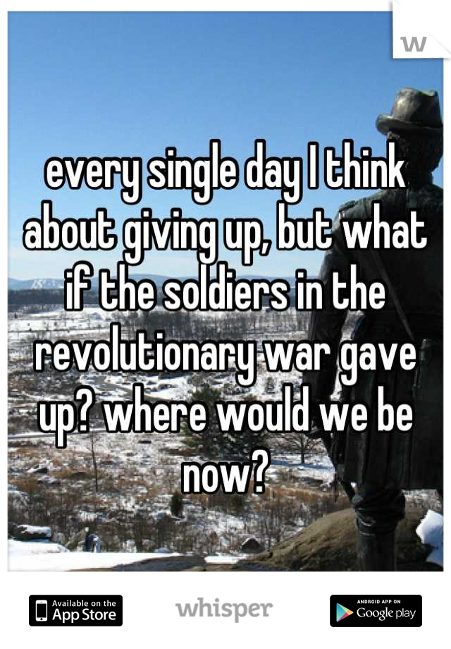 every single day I think about giving up, but what if the soldiers in the revolutionary war gave up? where would we be now?