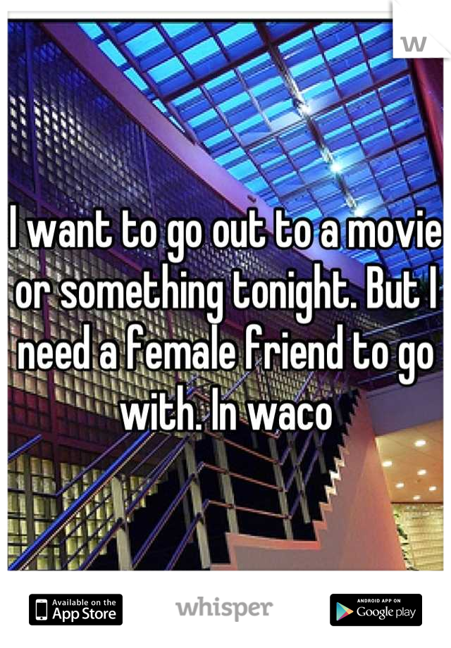I want to go out to a movie or something tonight. But I need a female friend to go with. In waco