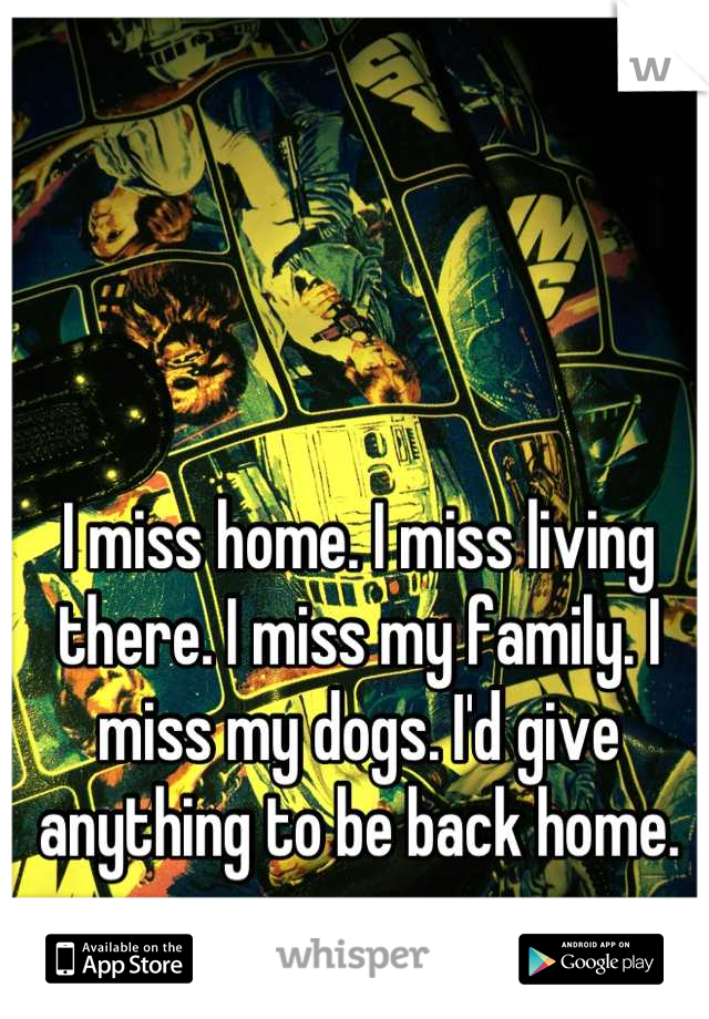 I miss home. I miss living there. I miss my family. I miss my dogs. I'd give anything to be back home.