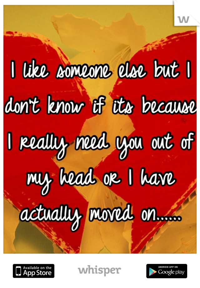 I like someone else but I don't know if its because I really need you out of my head or I have actually moved on......