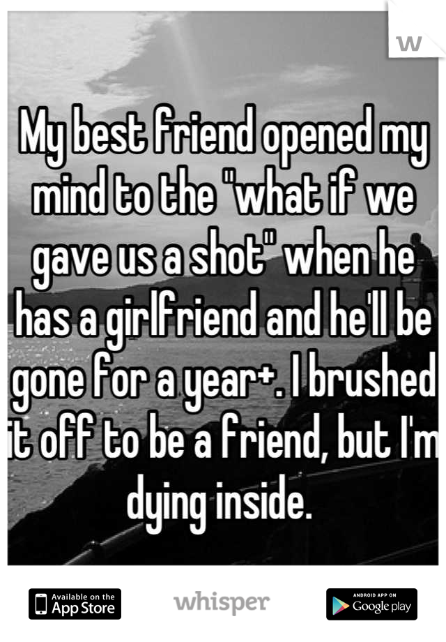 My best friend opened my mind to the "what if we gave us a shot" when he has a girlfriend and he'll be gone for a year+. I brushed it off to be a friend, but I'm dying inside. 