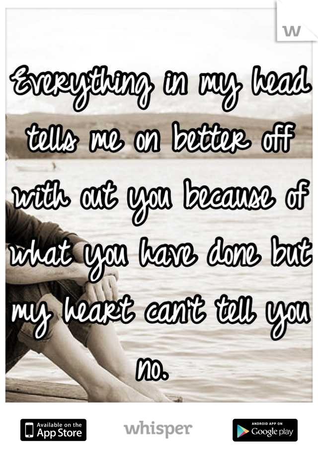 Everything in my head tells me on better off with out you because of what you have done but my heart can't tell you no. 