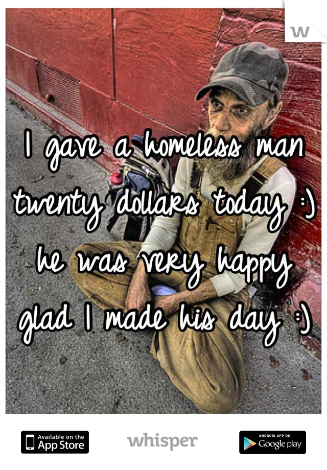 I gave a homeless man twenty dollars today :) he was very happy glad I made his day :)