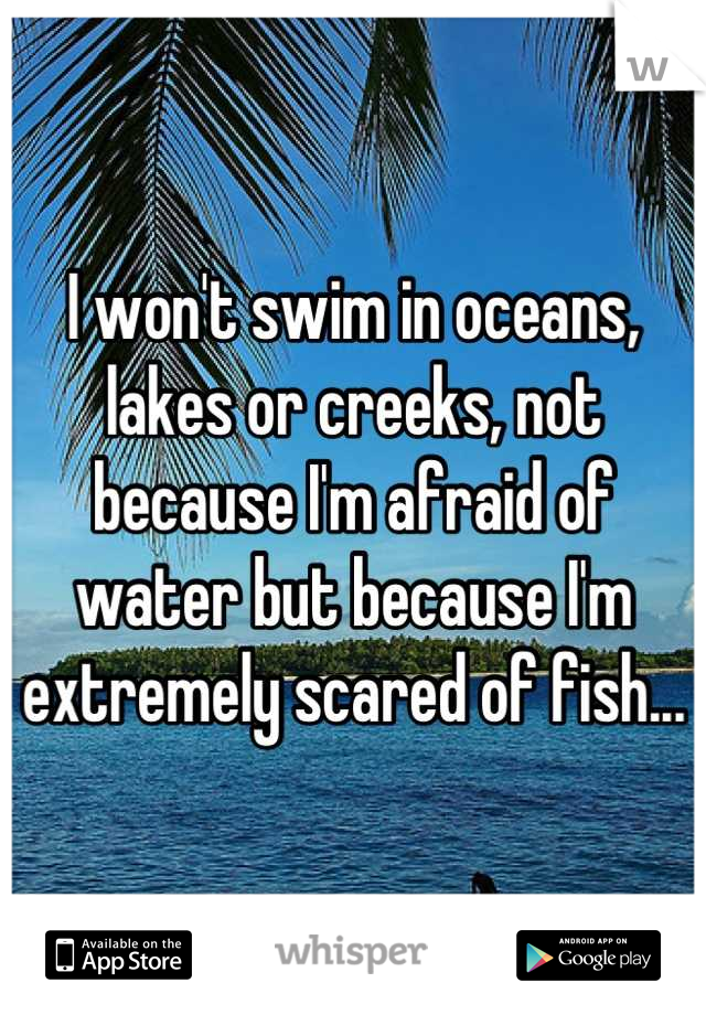 I won't swim in oceans, lakes or creeks, not because I'm afraid of water but because I'm extremely scared of fish...  