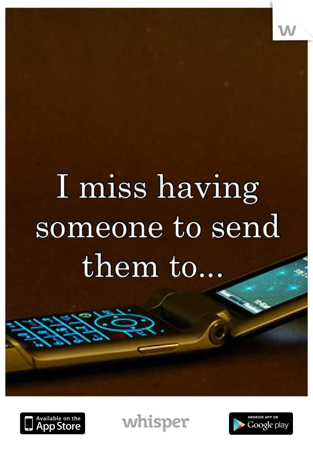I miss having someone to send them to... 