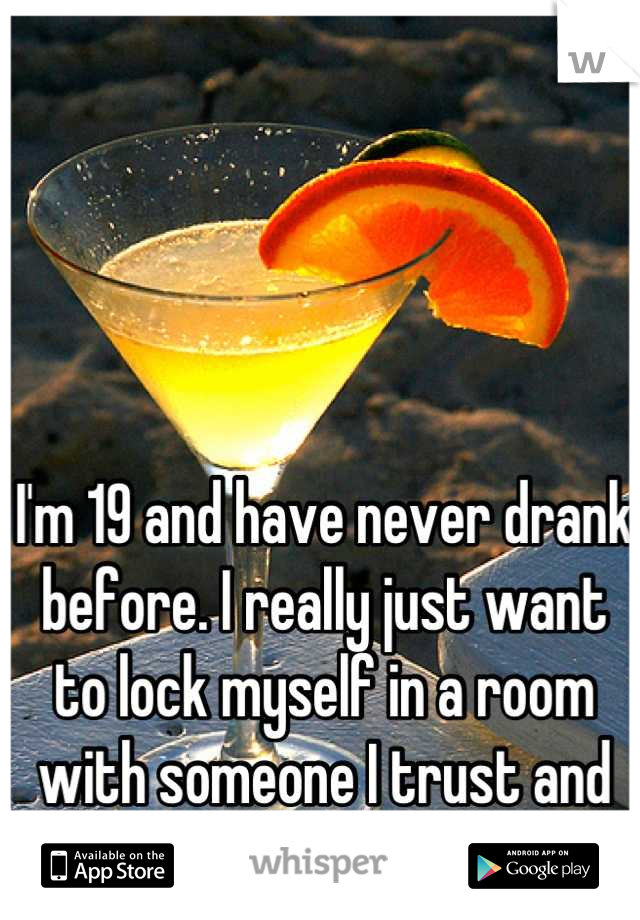 I'm 19 and have never drank before. I really just want to lock myself in a room with someone I trust and drink.