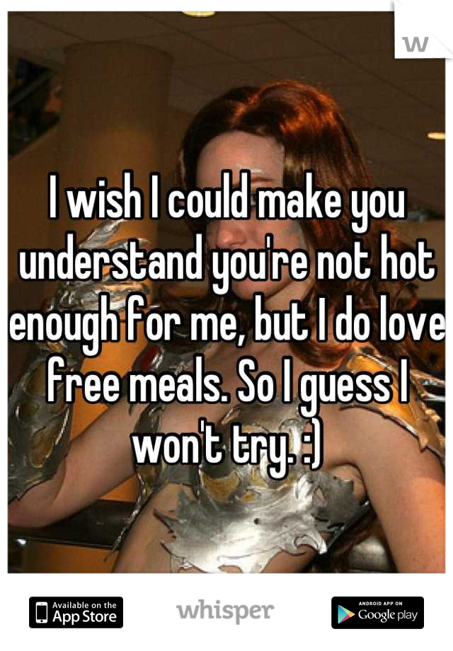I wish I could make you understand you're not hot enough for me, but I do love free meals. So I guess I won't try. :)