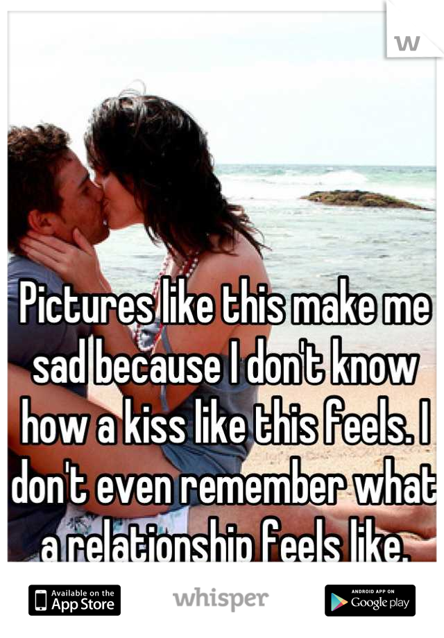 Pictures like this make me sad because I don't know how a kiss like this feels. I don't even remember what a relationship feels like.