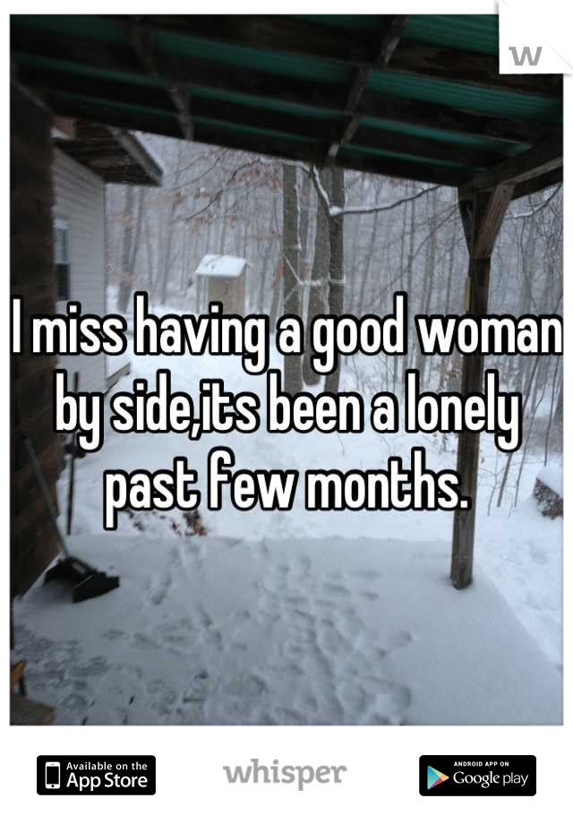 I miss having a good woman by side,its been a lonely past few months.