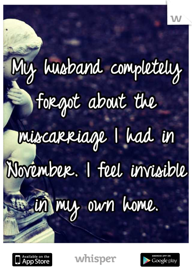 My husband completely forgot about the miscarriage I had in November. I feel invisible in my own home.