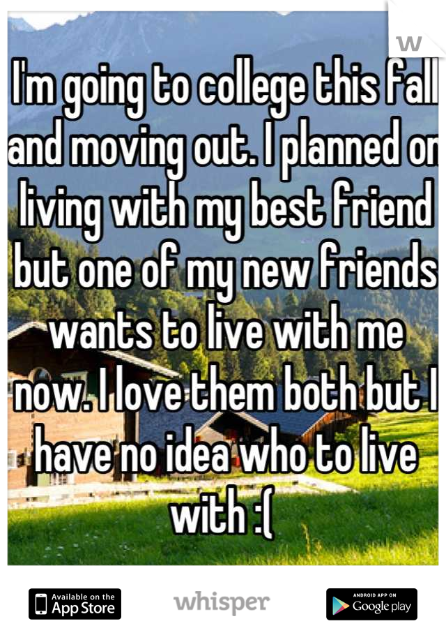 I'm going to college this fall and moving out. I planned on living with my best friend but one of my new friends wants to live with me now. I love them both but I have no idea who to live with :( 