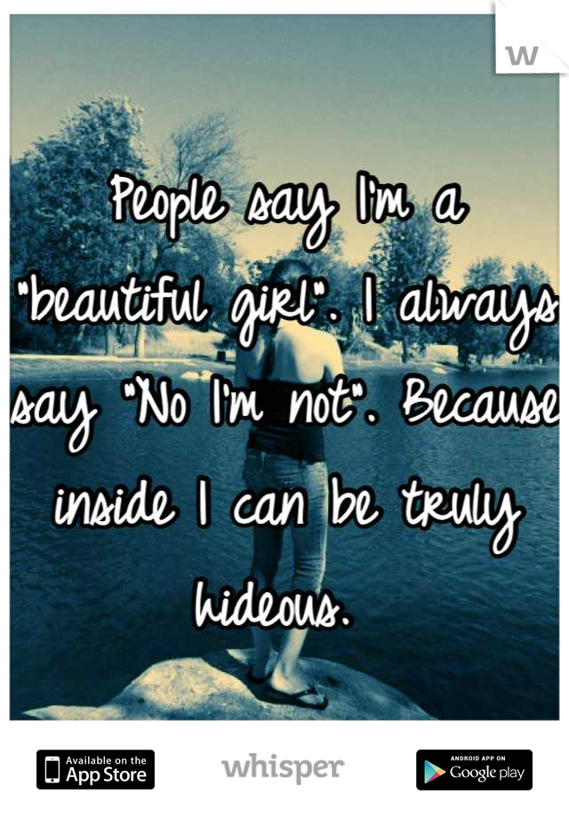People say I'm a "beautiful girl". I always say "No I'm not". Because inside I can be truly hideous. 