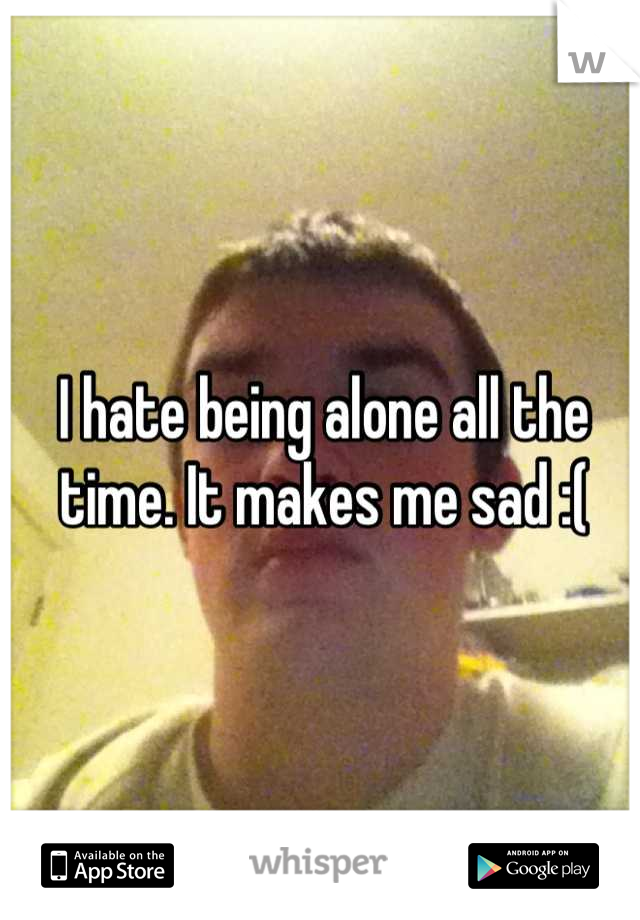 I hate being alone all the time. It makes me sad :(