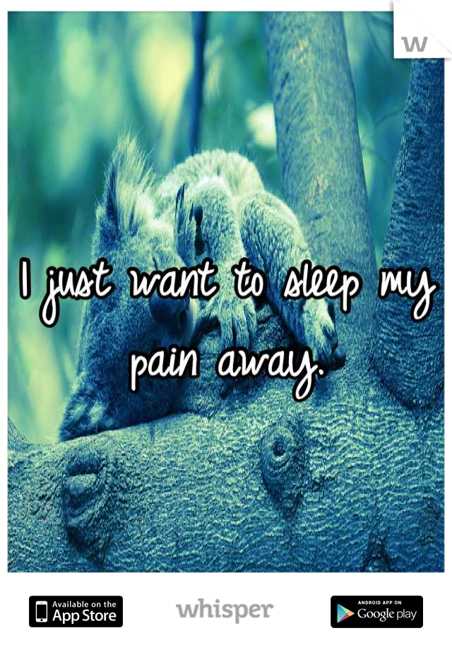 I just want to sleep my pain away.