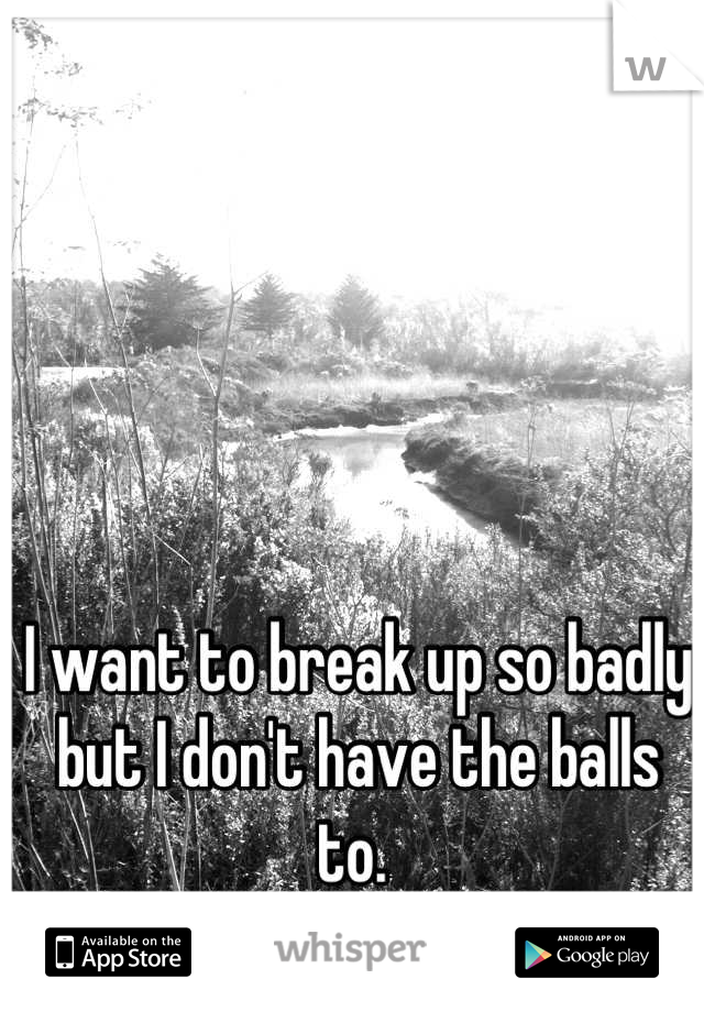 I want to break up so badly but I don't have the balls to. 