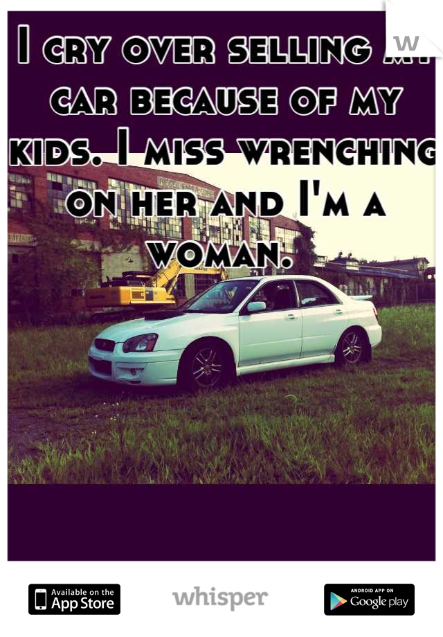 I cry over selling my car because of my kids. I miss wrenching on her and I'm a woman. 