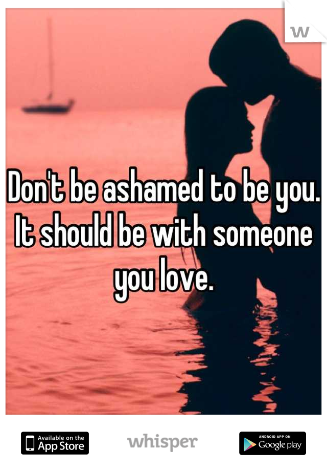 Don't be ashamed to be you.
It should be with someone you love.