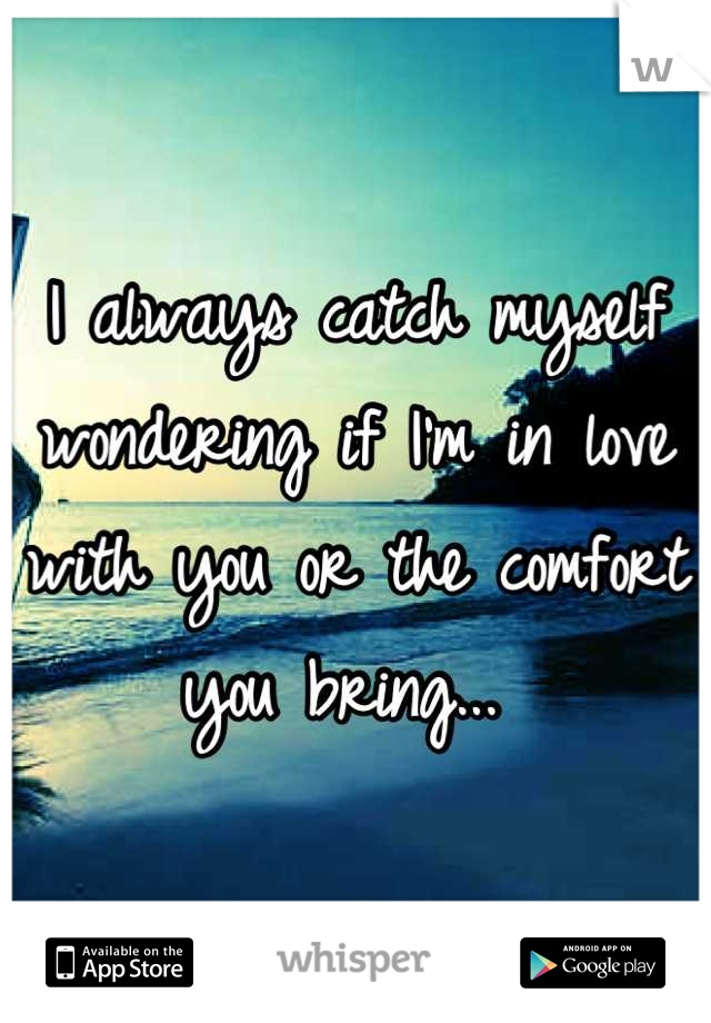 I always catch myself wondering if I'm in love with you or the comfort you bring... 