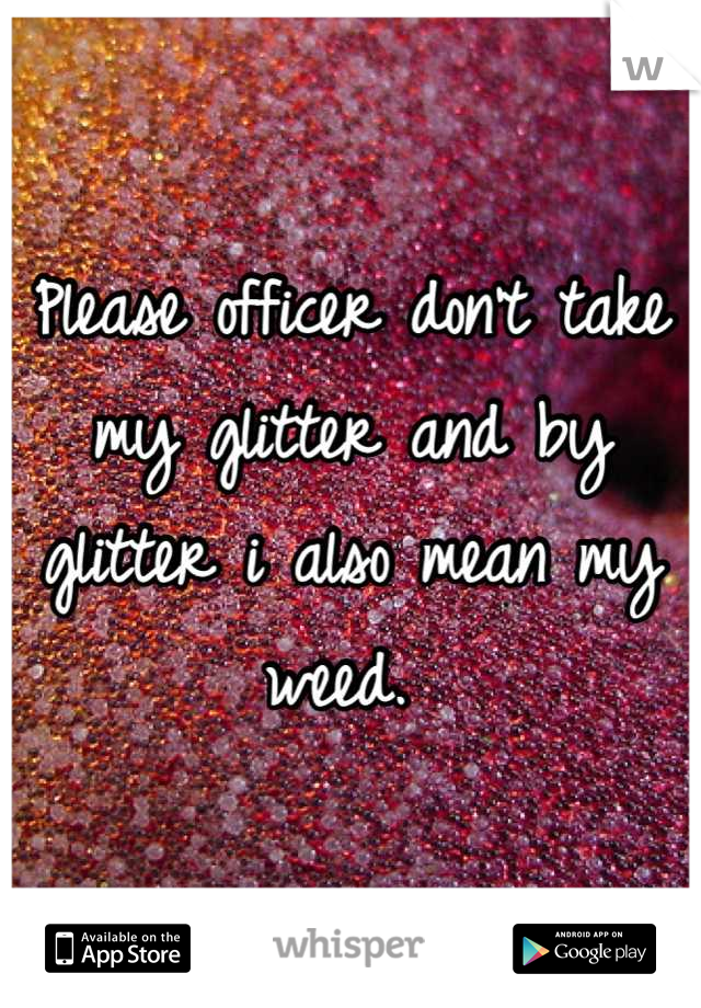 Please officer don't take my glitter and by glitter i also mean my weed. 