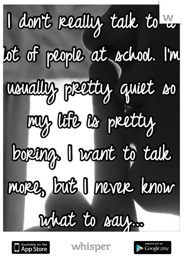 I don't really talk to a lot of people at school. I'm usually pretty quiet so my life is pretty boring. I want to talk more, but I never know what to say...