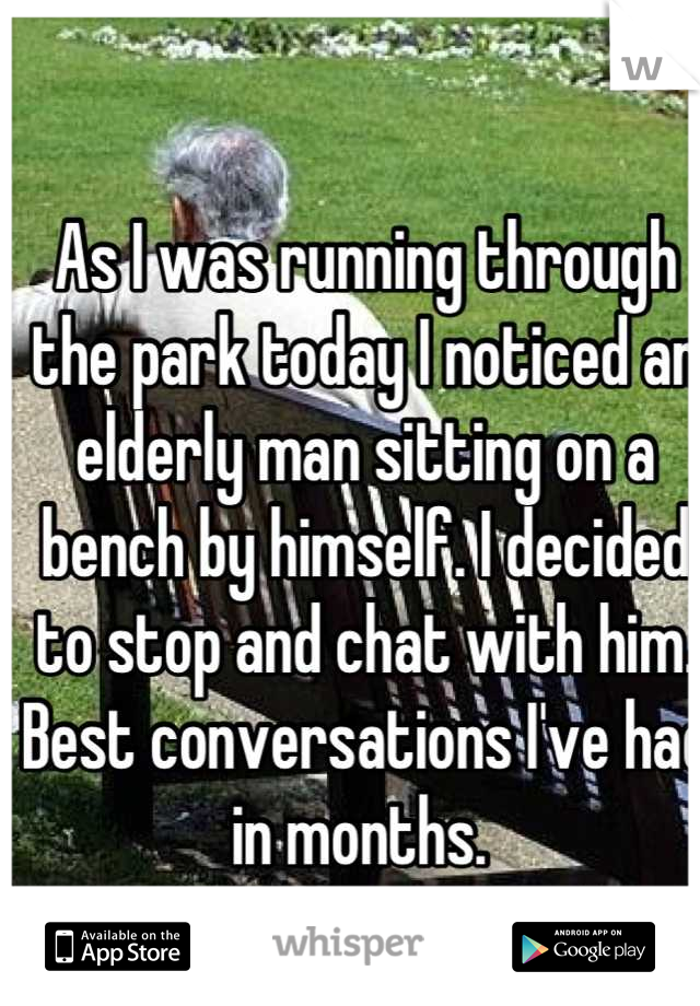 As I was running through the park today I noticed an elderly man sitting on a bench by himself. I decided to stop and chat with him. Best conversations I've had in months. 
