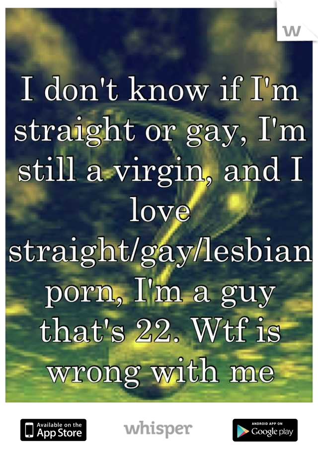 I don't know if I'm straight or gay, I'm still a virgin, and I love straight/gay/lesbian porn, I'm a guy that's 22. Wtf is wrong with me