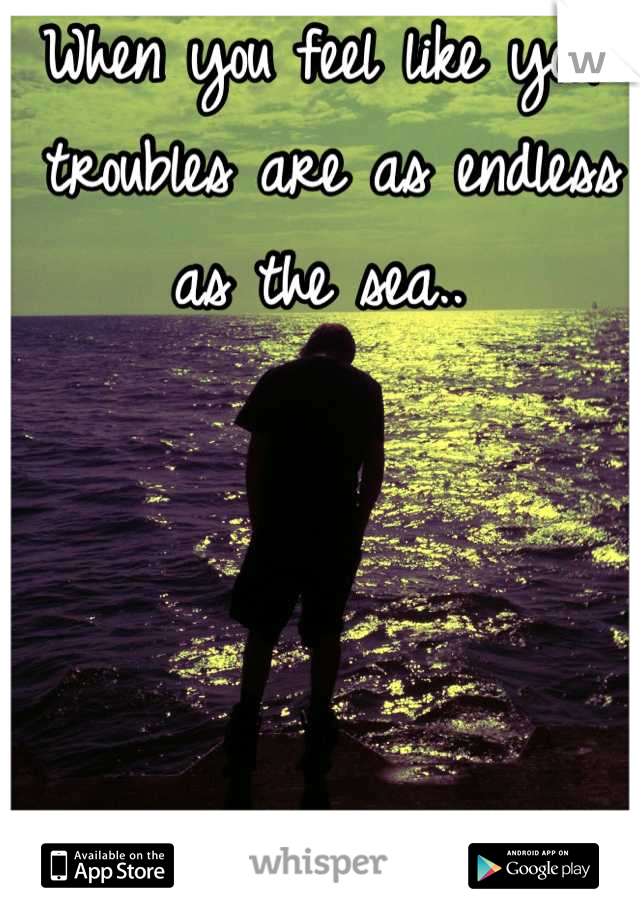 When you feel like your troubles are as endless as the sea.. 