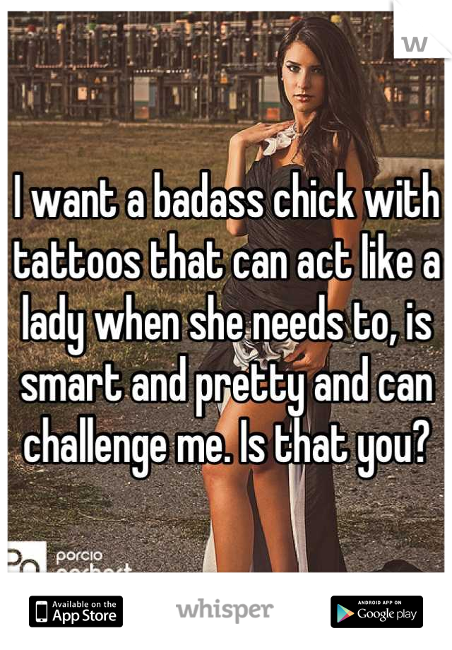 I want a badass chick with tattoos that can act like a lady when she needs to, is smart and pretty and can challenge me. Is that you?