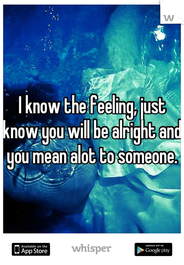 I know the feeling, just know you will be alright and you mean alot to someone.