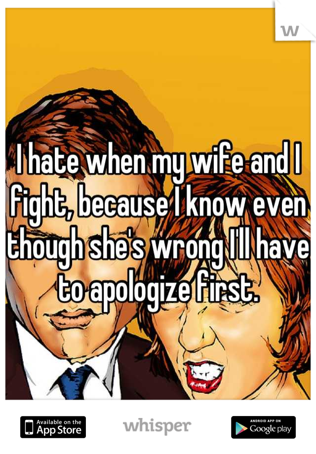 I hate when my wife and I fight, because I know even though she's wrong I'll have to apologize first.