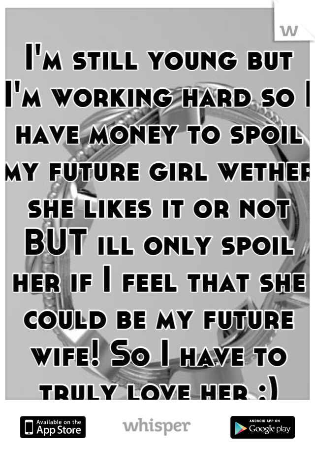 I'm still young but I'm working hard so I have money to spoil my future girl wether she likes it or not BUT ill only spoil her if I feel that she could be my future wife! So I have to truly love her :)