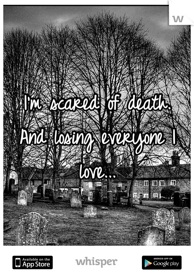I'm scared of death. 
And losing everyone I love...