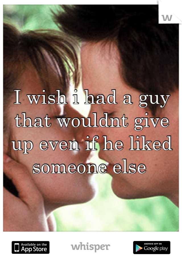 I wish i had a guy that wouldnt give up even if he liked someone else 