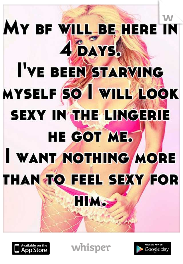 My bf will be here in 4 days. 
I've been starving myself so I will look sexy in the lingerie he got me.
I want nothing more than to feel sexy for him.