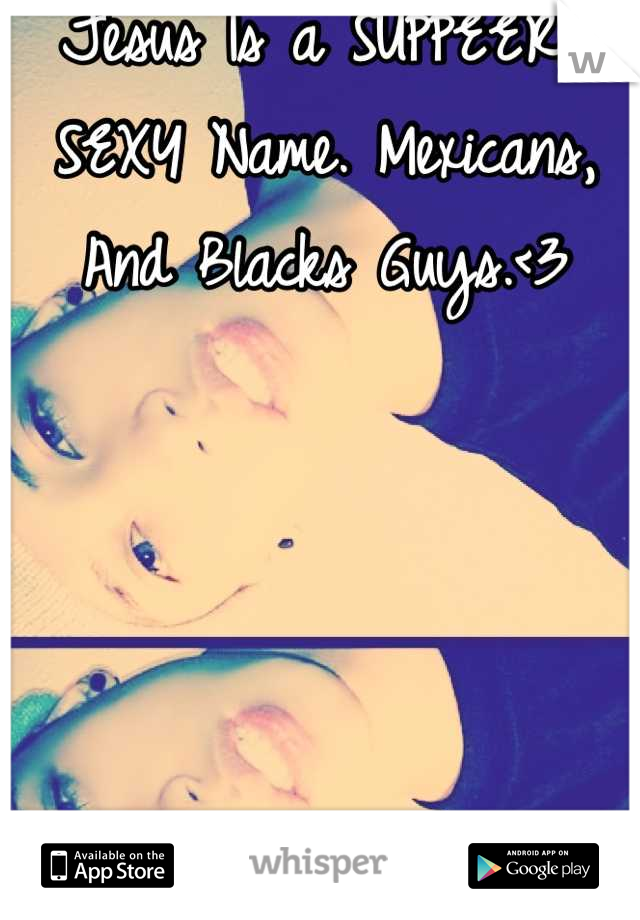 Jesus Is a SUPPEERR SEXY Name. Mexicans, And Blacks Guys.<3