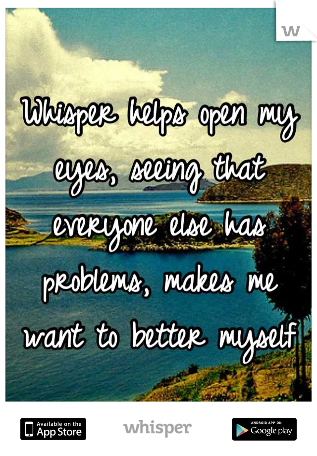 Whisper helps open my eyes, seeing that everyone else has problems, makes me want to better myself