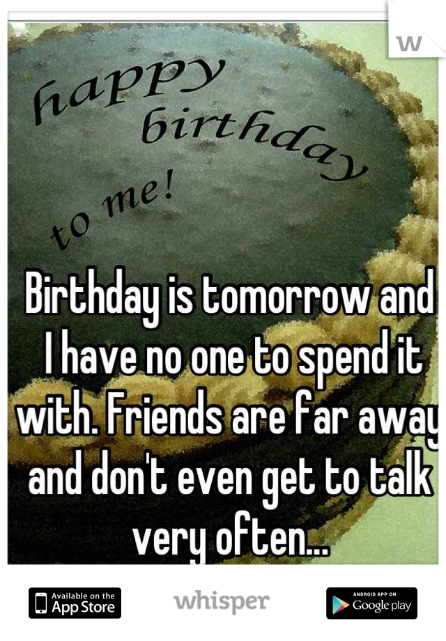 Birthday is tomorrow and
 I have no one to spend it with. Friends are far away and don't even get to talk very often...